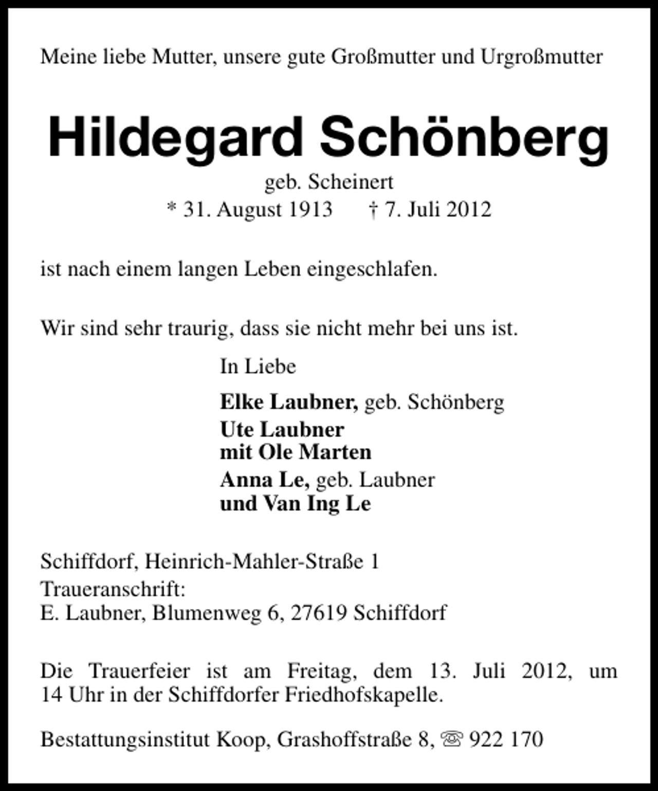 <p>Meine liebe Mutter, unsere gute Großmutter und Urgroßmutter</p><p>Hildegard Schönberg<br />geb. Scheinert<br />* 31. August 1913<br />† 7. Juli 2012</p><p>ist nach einem langen Leben eingeschlafen.<br />Wir sind sehr traurig, dass sie nicht mehr bei uns ist.<br />In Liebe<br />Elke Laubner, geb. Schönberg<br />Ute Laubner<br />mit Ole Marten<br />Anna Le, geb. Laubner<br />und Van Ing Le<br />Schiffdorf, Heinrich-Mahler-Straße 1<br />Traueranschrift:<br />E. Laubner, Blumenweg 6, 27619 Schiffdorf<br />Die Trauerfeier ist am Freitag, dem 13. Juli 2012, um<br />14 Uhr in der Schiffdorfer Friedhofskapelle.<br />Bestattungsinstitut Koop, Grashoffstraße 8, s 922 170</p>
