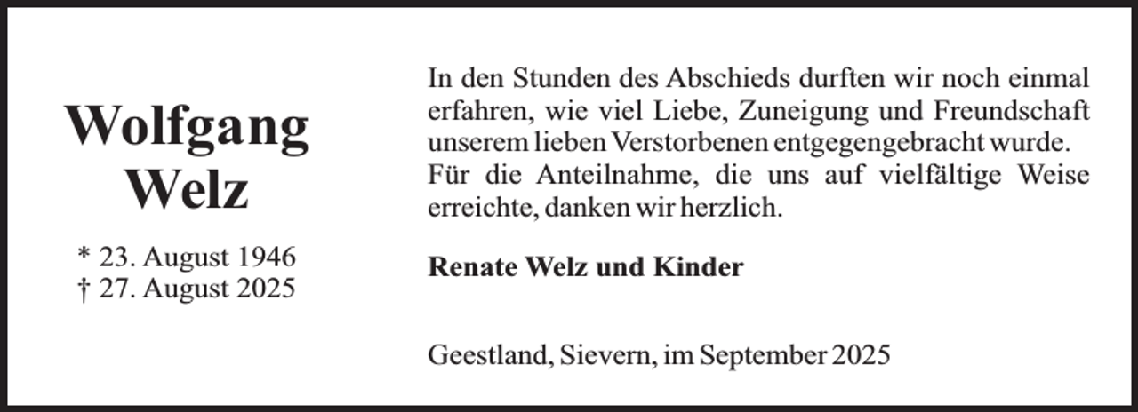 <p>Wolfgang<br />Welz<br />* 23. August 1946<br />† 27. August 2025</p><p>In den Stunden des Abschieds durften wir noch einmal<br />erfahren, wie viel Liebe, Zuneigung und Freundschaft<br />unserem lieben Verstorbenen entgegengebracht wurde.<br />Für die Anteilnahme, die uns auf vielfältige Weise<br />erreichte, danken wir herzlich.<br />Renate Welz und Kinder<br />Geestland, Sievern, im September 2025</p>