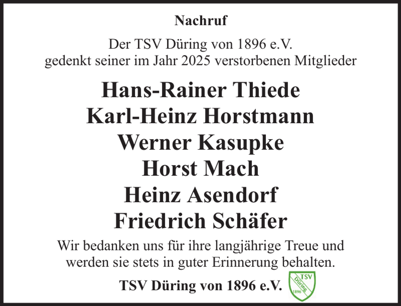 <p>Nachruf<br />Der TSV Düring von 1896 e.V.<br />gedenkt seiner im Jahr 2025 verstorbenen Mitglieder</p>
<p>Hans-Rainer Thiede<br />Karl-Heinz Horstmann<br />Werner Kasupke<br />Horst Mach<br />Heinz Asendorf<br />Friedrich Schäfer<br />Wir bedanken uns für ihre langjährige Treue und<br />werden sie stets in guter Erinnerung behalten.<br />TSV Düring von 1896 e.V.</p>