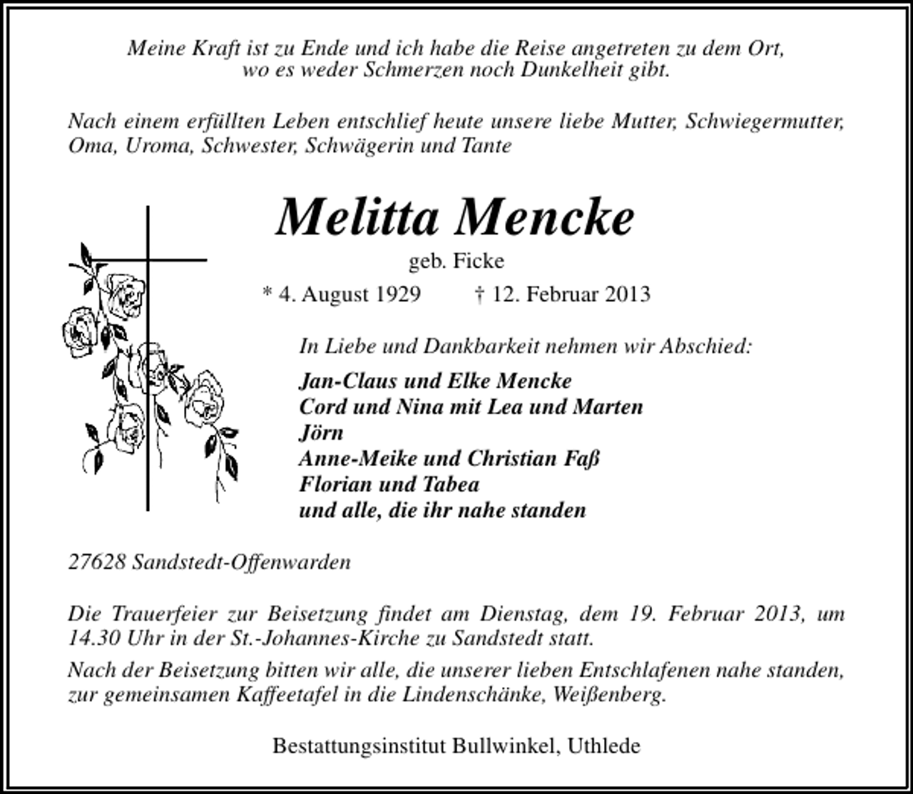 <p>Meine Kraft ist zu Ende und ich habe die Reise angetreten zu dem Ort,<br />wo es weder Schmerzen noch Dunkelheit gibt.<br />Nach einem erfüllten Leben entschlief heute unsere liebe Mutter, Schwiegermutter,<br />Oma, Uroma, Schwester, Schwägerin und Tante</p><p>Melitta Mencke</p><p>geb. Ficke<br />* 4. August 1929<br />† 12. Februar 2013<br />In Liebe und Dankbarkeit nehmen wir Abschied:<br />Jan-Claus und Elke Mencke<br />Cord und Nina mit Lea und Marten<br />Jörn<br />Anne-Meike und Christian Faß<br />Florian und Tabea<br />und alle, die ihr nahe standen<br />27628 Sandstedt-Offenwarden<br />Die Trauerfeier zur Beisetzung findet am Dienstag, dem 19. Februar 2013, um<br />14.30 Uhr in der St.-Johannes-Kirche zu Sandstedt statt.<br />Nach der Beisetzung bitten wir alle, die unserer lieben Entschlafenen nahe standen,<br />zur gemeinsamen Kaffeetafel in die Lindenschänke, Weißenberg.<br />Bestattungsinstitut Bullwinkel, Uthlede</p>