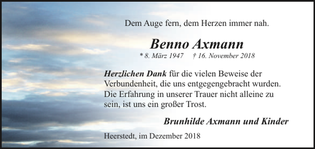 <p>Dem Auge fern, dem Herzen immer nah.</p><p>Benno Axmann</p><p>* 8. März 1947</p><p>† 16. November 2018</p><p>Herzlichen Dank für die vielen Beweise der<br />Verbundenheit, die uns entgegengebracht wurden.<br />Die Erfahrung in unserer Trauer nicht alleine zu<br />sein, ist uns ein großer Trost.</p><p>Brunhilde Axmann und Kinder<br />Heerstedt, im Dezember 2018</p>