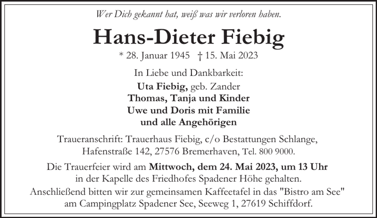 <p>Wer Dich gekannt hat, weiß was wir verloren haben.</p><p>Hans-Dieter Fiebig<br />* 28. Januar 1945 † 15. Mai 2023<br />In Liebe und Dankbarkeit:<br />Uta Fiebig, geb. Zander<br />Thomas, Tanja und Kinder<br />Uwe und Doris mit Familie<br />und alle Angehörigen<br />Traueranschrift: Trauerhaus Fiebig, c/o Bestattungen Schlange,<br />Hafenstraße 142, 27576 Bremerhaven, Tel. 800 9000.<br />Die Trauerfeier wird am Mittwoch, dem 24. Mai 2023, um 13 Uhr<br />in der Kapelle des Friedhofes Spadener Höhe gehalten.<br />Anschließend bitten wir zur gemeinsamen Kaffeetafel in das "Bistro am See"<br />am Campingplatz Spadener See, Seeweg 1, 27619 Schiffdorf.</p>