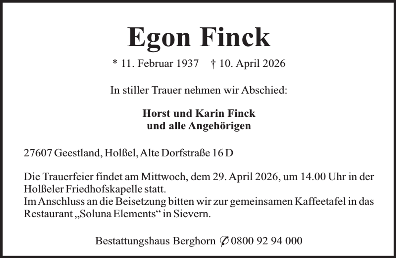 <p>Egon Finck<br />* 11. Februar 1937</p><p>† 10. April 2026</p><p>In stiller Trauer nehmen wir Abschied:<br />Horst und Karin Finck<br />und alle Angehörigen<br />27607 Geestland, Holßel,Alte Dorfstraße 16 D<br />Die Trauerfeier findet am Mittwoch, dem 29. April 2026, um 14.00 Uhr in der<br />Holßeler Friedhofskapelle statt.<br />Im Anschluss an die Beisetzung bitten wir zur gemeinsamen Kaffeetafel in das<br />Restaurant „Soluna Elements“ in Sievern.<br />Bestattungshaus Berghorn * 0800 92 94 000</p>