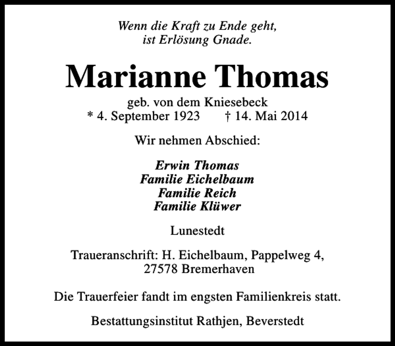<p>Wenn die Kraft zu Ende geht,<br />ist Erlösung Gnade.</p><p>Marianne Thomas<br />geb. von dem Kniesebeck<br />* 4. September 1923<br />† 14. Mai 2014<br />Wir nehmen Abschied:<br />Erwin Thomas<br />Familie Eichelbaum<br />Familie Reich<br />Familie Klüwer<br />Lunestedt<br />Traueranschrift: H. Eichelbaum, Pappelweg 4,<br />27578 Bremerhaven<br />Die Trauerfeier fandt im engsten Familienkreis statt.<br />Bestattungsinstitut Rathjen, Beverstedt</p>