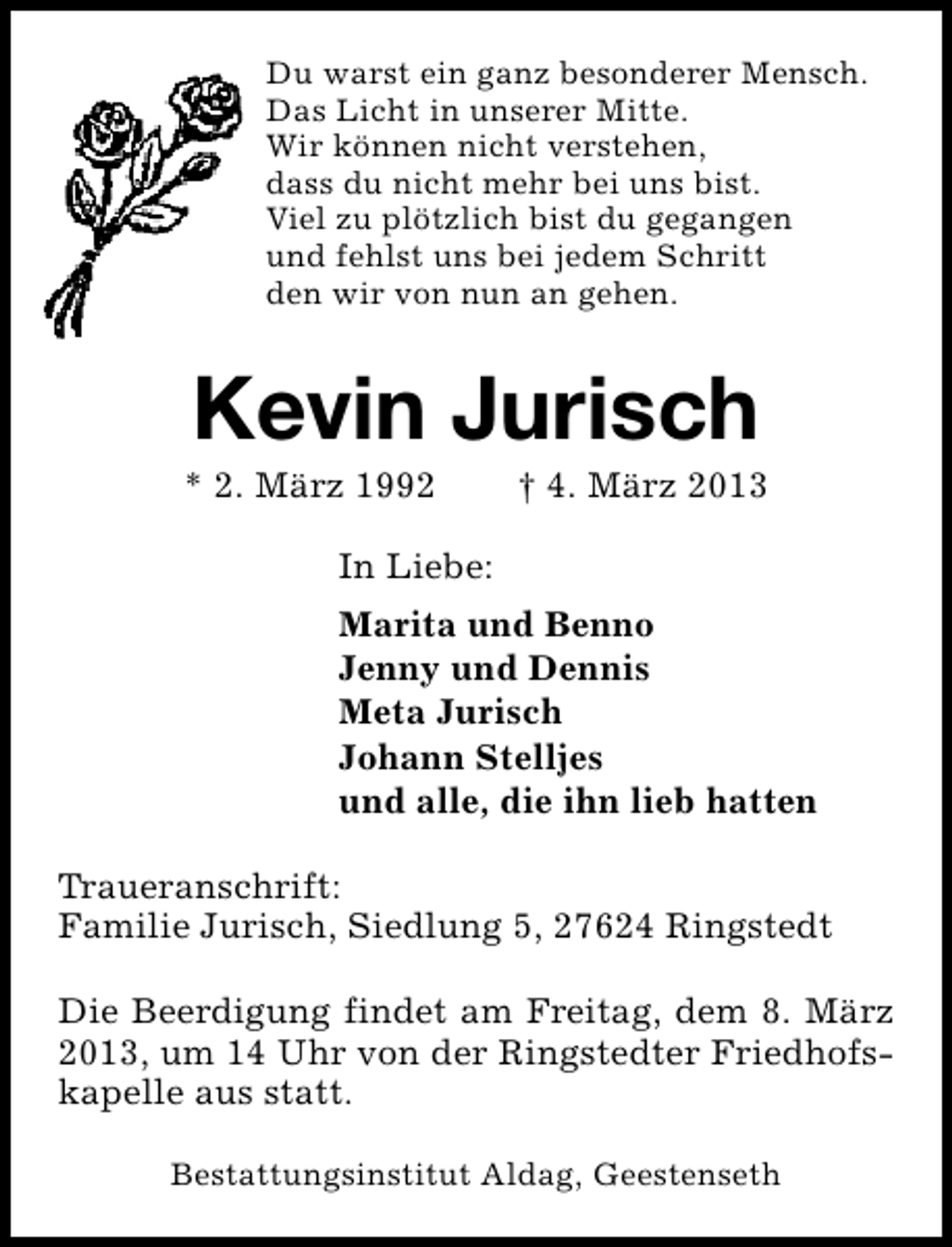 <p>Du warst ein ganz besonderer Mensch.<br />Das Licht in unserer Mitte.<br />Wir können nicht verstehen,<br />dass du nicht mehr bei uns bist.<br />Viel zu plötzlich bist du gegangen<br />und fehlst uns bei jedem Schritt<br />den wir von nun an gehen.</p>
<p>Kevin Jurisch</p>
<p>* 2. März 1992</p>
<p>† 4. März 2013</p>
<p>In Liebe:<br />Marita und Benno<br />Jenny und Dennis<br />Meta Jurisch<br />Johann Stelljes<br />und alle, die ihn lieb hatten<br />Traueranschrift:<br />Familie Jurisch, Siedlung 5, 27624 Ringstedt<br />Die Beerdigung findet am Freitag, dem 8. März<br />2013, um 14 Uhr von der Ringstedter Friedhofskapelle aus statt.<br />Bestattungsinstitut Aldag, Geestenseth</p>