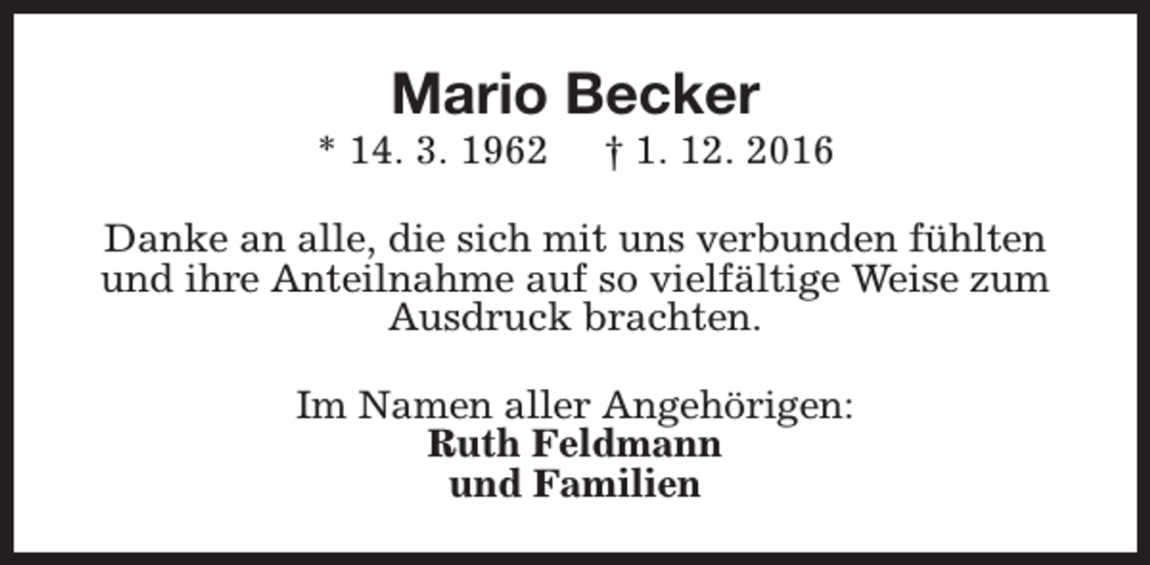 <p>Mario Becker</p><p>* 14. 3. 1962</p><p>† 1. 12. 2016</p><p>Danke an alle, die sich mit uns verbunden fühlten<br />und ihre Anteilnahme auf so vielfältige Weise zum<br />Ausdruck brachten.<br />Im Namen aller Angehörigen:<br />Ruth Feldmann<br />und Familien</p>