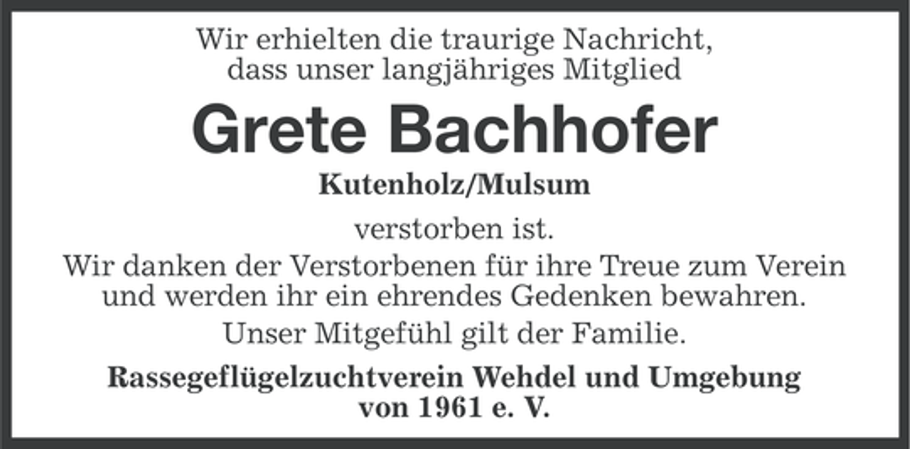 <p>Wir erhielten die traurige Nachricht,<br />dass unser langjähriges Mitglied</p><p>Grete Bachhofer<br />Kutenholz/Mulsum<br />verstorben ist.<br />Wir danken der Verstorbenen für ihre Treue zum Verein<br />und werden ihr ein ehrendes Gedenken bewahren.<br />Unser Mitgefühl gilt der Familie.<br />Rassegeflügelzuchtverein Wehdel und Umgebung<br />von 1961 e. V.</p>