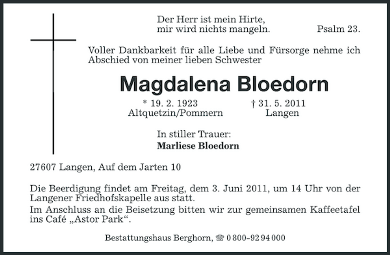 <p>Der Herr ist mein Hirte, mir wird nichts mangeln.</p><p>Psalm 23.</p><p>Voller Dankbarkeit für alle Liebe und Fürsorge nehme ich Abschied von meiner lieben Schwester</p><p>Magdalena Bloedorn<br />* 19. 2. 1923 Altquetzin/Pommern In stiller Trauer: Marliese Bloedorn 27607 Langen, Auf dem Jarten 10 Die Beerdigung findet am Freitag, dem 3. Juni 2011, um 14 Uhr von der Langener Friedhofskapelle aus statt. Im Anschluss an die Beisetzung bitten wir zur gemeinsamen Kaffeetafel ins Café „Astor Park“.<br />Bestattungshaus Berghorn, 0 800-92 94 000</p><p>† 31. 5. 2011 Langen</p>
