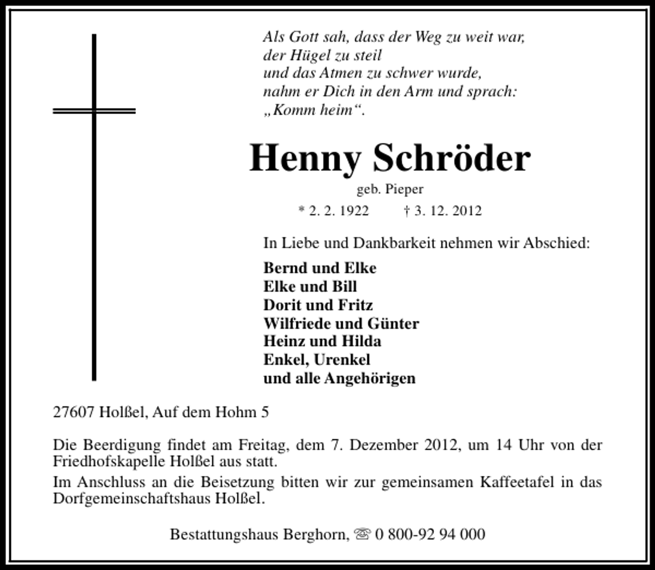 <p>Als Gott sah, dass der Weg zu weit war,<br />der Hügel zu steil<br />und das Atmen zu schwer wurde,<br />nahm er Dich in den Arm und sprach:<br />„Komm heim“.</p><p>Henny Schröder<br />geb. Pieper<br />* 2. 2. 1922<br />† 3. 12. 2012</p><p>In Liebe und Dankbarkeit nehmen wir Abschied:<br />Bernd und Elke<br />Elke und Bill<br />Dorit und Fritz<br />Wilfriede und Günter<br />Heinz und Hilda<br />Enkel, Urenkel<br />und alle Angehörigen<br />27607 Holßel, Auf dem Hohm 5<br />Die Beerdigung findet am Freitag, dem 7. Dezember 2012, um 14 Uhr von der<br />Friedhofskapelle Holßel aus statt.<br />Im Anschluss an die Beisetzung bitten wir zur gemeinsamen Kaffeetafel in das<br />Dorfgemeinschaftshaus Holßel.<br />Bestattungshaus Berghorn, s 0 800-92 94 000</p>
