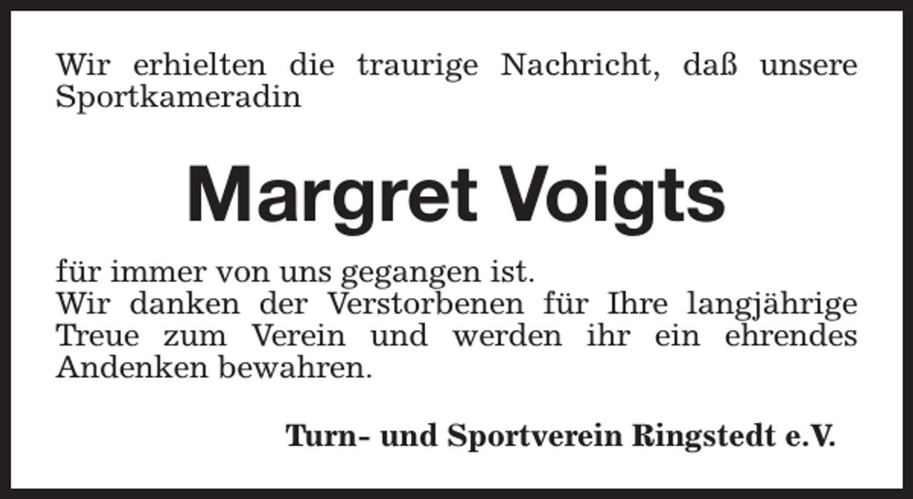<p>Wir erhielten die traurige Nachricht, daß unsere<br />Sportkameradin</p><p>Margret Voigts<br />für immer von uns gegangen ist.<br />Wir danken der Verstorbenen für Ihre langjährige<br />Treue zum Verein und werden ihr ein ehrendes<br />Andenken bewahren.<br />Turn- und Sportverein Ringstedt e.V.</p>