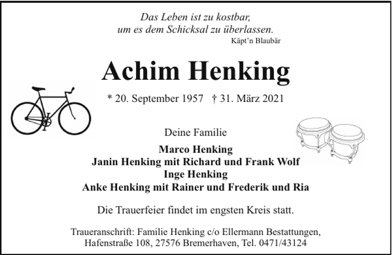 <p>Das Leben ist zu kostbar,<br />um es dem Schicksal zu überlassen.</p><p>Käpt’n Blaubär</p><p>Achim Henking<br />* 20. September 1957 † 31. März 2021<br />Deine Familie<br />Marco Henking<br />Janin Henking mit Richard und Frank Wolf<br />Inge Henking<br />Anke Henking mit Rainer und Frederik und Ria<br />Die Trauerfeier findet im engsten Kreis statt.<br />Traueranschrift: Familie Henking c/o Ellermann Bestattungen,<br />Hafenstraße 108, 27576 Bremerhaven, Tel. 0471/43124</p>