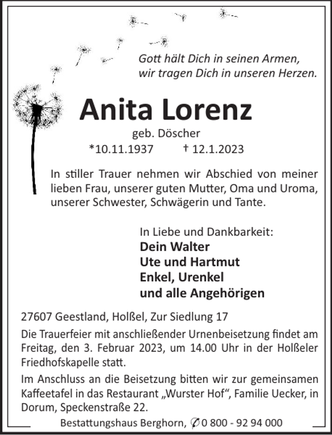 <p>Go hält Dich in seinen Armen,<br />wir tragen Dich in unseren Herzen.</p><p>Anita Lorenz<br />geb. Döscher<br />*10.11.1937<br />† 12.1.2023<br />In s!ller Trauer nehmen wir Abschied von meiner<br />lieben Frau, unserer guten Mu"er, Oma und Uroma,<br />unserer Schwester, Schwägerin und Tante.<br />In Liebe und Dankbarkeit:</p><p>Dein Walter<br />Ute und Hartmut<br />Enkel, Urenkel<br />und alle Angehörigen<br />27607 Geestland, Holßel, Zur Siedlung 17<br />Die Trauerfeier mit anschließender Urnenbeisetzung ﬁndet am<br />Freitag, den 3. Februar 2023, um 14.00 Uhr in der Holßeler<br />Friedhofskapelle sta".<br />Im Anschluss an die Beisetzung bi"en wir zur gemeinsamen<br />Kaﬀeetafel in das Restaurant „Wurster Hof“, Familie Uecker, in<br />Dorum, Speckenstraße 22.<br />Besta"ungshaus Berghorn, * 0 800 - 92 94 000</p>