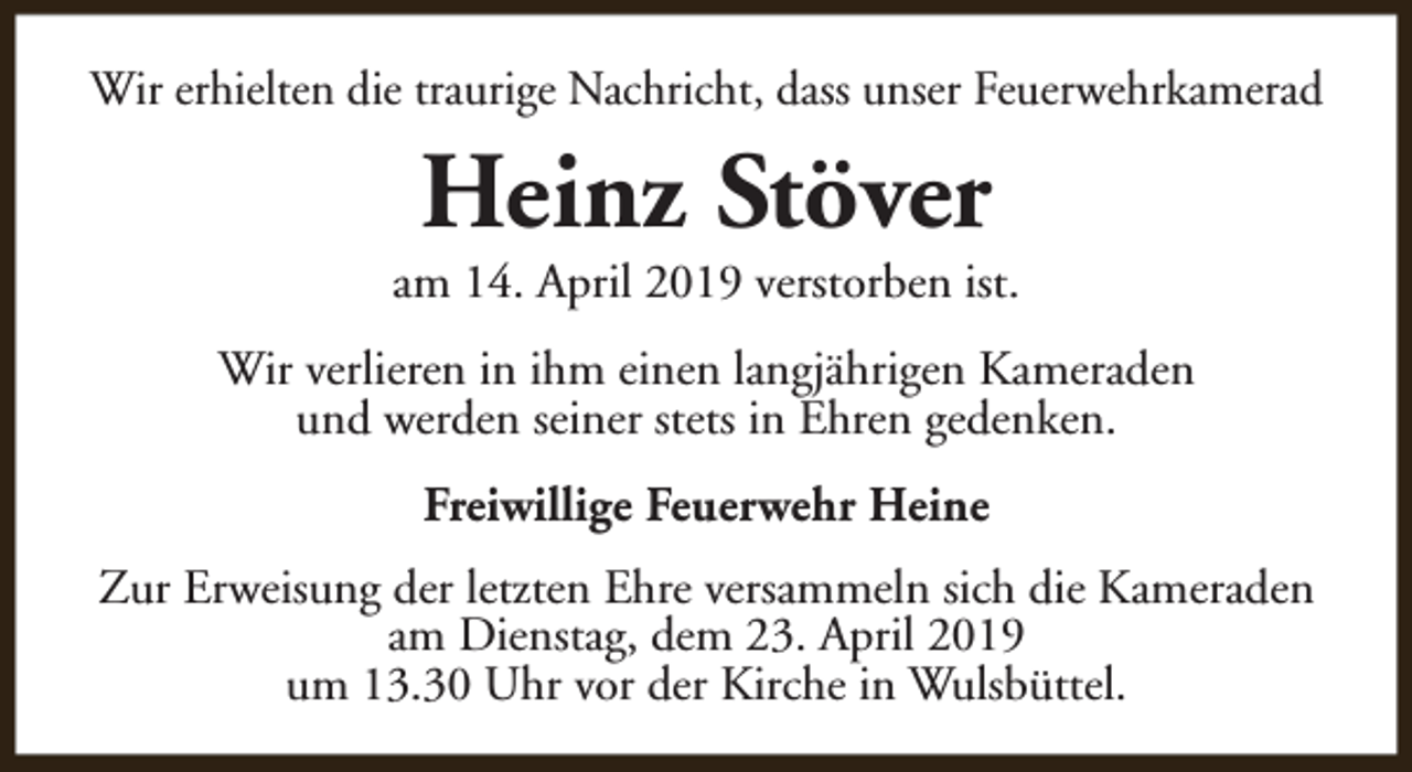<p>Wir erhielten die traurige Nachricht, dass unser Feuerwehrkamerad</p><p>Heinz Stöver</p><p>am 14. April 2019 verstorben ist.<br />Wir verlieren in ihm einen langjährigen Kameraden<br />und werden seiner stets in Ehren gedenken.<br />Freiwillige Feuerwehr Heine<br />Zur Erweisung der letzten Ehre versammeln sich die Kameraden<br />am Dienstag, dem 23. April 2019<br />um 13.30 Uhr vor der Kirche in Wulsbüttel.</p>