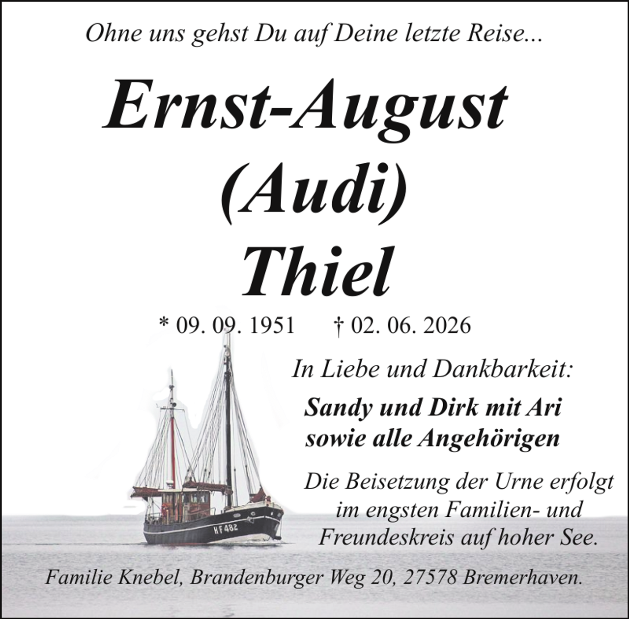 <p>Ohne uns gehst Du auf Deine letzte Reise...</p><p>Ernst-August<br />(Audi)<br />Thiel<br />* 09. 09. 1951</p><p>† 02. 06. 2026</p><p>In Liebe und Dankbarkeit:<br />Sandy und Dirk mit Ari<br />sowie alle Angehörigen<br />Die Beisetzung der Urne erfolgt<br />im engsten Familien- und<br />Freundeskreis auf hoher See.<br />Familie Knebel, Brandenburger Weg 20, 27578 Bremerhaven.</p>