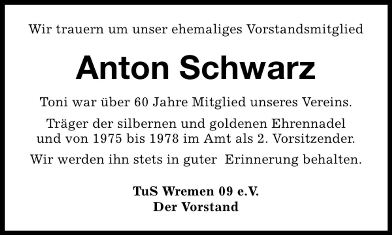 <p>Wir trauern um unser ehemaliges Vorstandsmitglied</p><p>Anton Schwarz<br />Toni war über 60 Jahre Mitglied unseres Vereins.<br />Träger der silbernen und goldenen Ehrennadel<br />und von 1975 bis 1978 im Amt als 2. Vorsitzender.<br />Wir werden ihn stets in guter Erinnerung behalten.<br />TuS Wremen 09 e.V.<br />Der Vorstand</p>