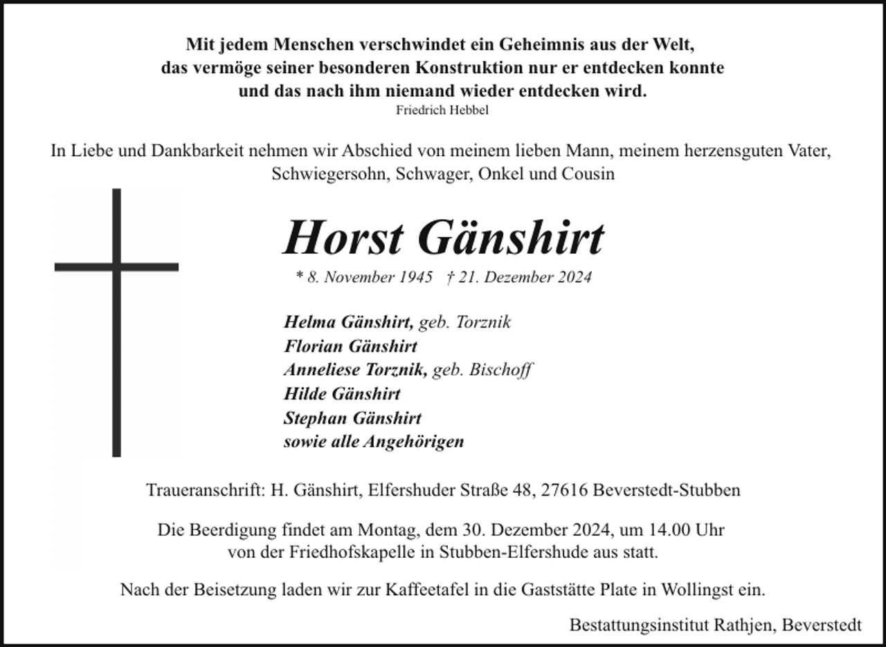 <p>Mit jedem Menschen verschwindet ein Geheimnis aus der Welt,<br />das vermöge seiner besonderen Konstruktion nur er entdecken konnte<br />und das nach ihm niemand wieder entdecken wird.<br />Friedrich Hebbel</p><p>In Liebe und Dankbarkeit nehmen wir Abschied von meinem lieben Mann, meinem herzensguten Vater,<br />Schwiegersohn, Schwager, Onkel und Cousin</p><p>Horst Gänshirt<br />* 8. November 1945 † 21. Dezember 2024</p><p>Helma Gänshirt, geb. Torznik<br />Florian Gänshirt<br />Anneliese Torznik, geb. Bischoff<br />Hilde Gänshirt<br />Stephan Gänshirt<br />sowie alle Angehörigen<br />Traueranschrift: H. Gänshirt, Elfershuder Straße 48, 27616 Beverstedt-Stubben<br />Die Beerdigung findet am Montag, dem 30. Dezember 2024, um 14.00 Uhr<br />von der Friedhofskapelle in Stubben-Elfershude aus statt.<br />Nach der Beisetzung laden wir zur Kaffeetafel in die Gaststätte Plate in Wollingst ein.<br />Bestattungsinstitut Rathjen, Beverstedt</p>