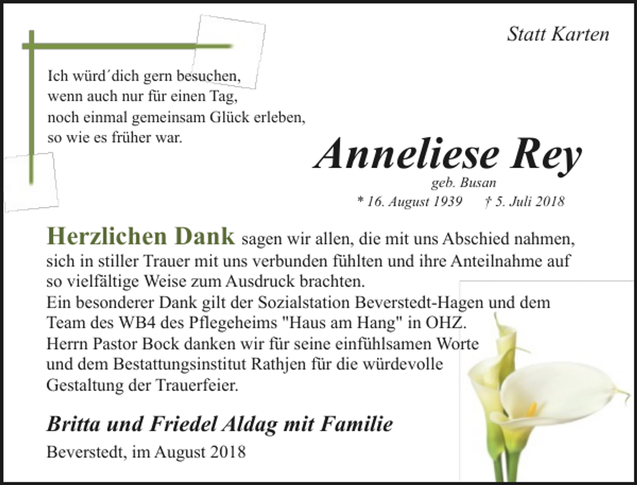 <p>Statt Karten<br />Ich würd´dich gern besuchen,<br />wenn auch nur für einen Tag,<br />noch einmal gemeinsam Glück erleben,<br />so wie es früher war.</p><p>Anneliese Rey<br />geb. Busan<br />* 16. August 1939<br />† 5. Juli 2018</p><p>Herzlichen Dank sagen wir allen, die mit uns Abschied nahmen,<br />sich in stiller Trauer mit uns verbunden fühlten und ihre Anteilnahme auf<br />so vielfältige Weise zum Ausdruck brachten.<br />Ein besonderer Dank gilt der Sozialstation Beverstedt-Hagen und dem<br />Team des WB4 des Pflegeheims "Haus am Hang" in OHZ.<br />Herrn Pastor Bock danken wir für seine einfühlsamen Worte<br />und dem Bestattungsinstitut Rathjen für die würdevolle<br />Gestaltung der Trauerfeier.</p><p>Britta und Friedel Aldag mit Familie<br />Beverstedt, im August 2018</p>