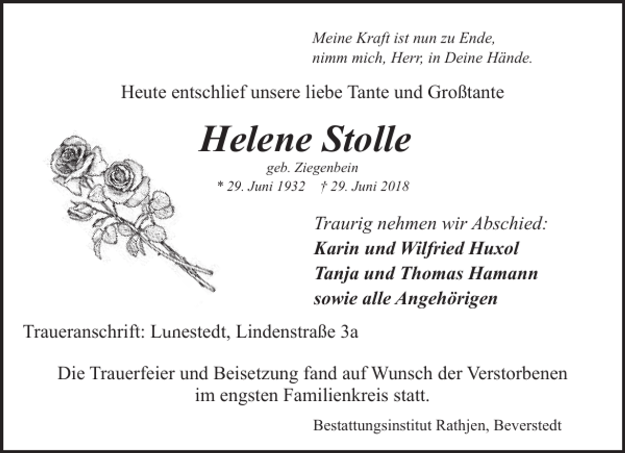 <p>Meine Kraft ist nun zu Ende,<br />nimm mich, Herr, in Deine Hände.</p><p>Heute entschlief unsere liebe Tante und Großtante</p><p>Helene Stolle<br />geb. Ziegenbein<br />* 29. Juni 1932 † 29. Juni 2018</p><p>Traurig nehmen wir Abschied:<br />Karin und Wilfried Huxol<br />Tanja und Thomas Hamann<br />sowie alle Angehörigen<br />Traueranschrift: Lunestedt,<br />un<br />Lindenstraße 3a<br />Die Trauerfeier und Beisetzung fand auf Wunsch der Verstorbenen<br />im engsten Familienkreis statt.<br />Bestattungsinstitut Rathjen, Beverstedt</p>