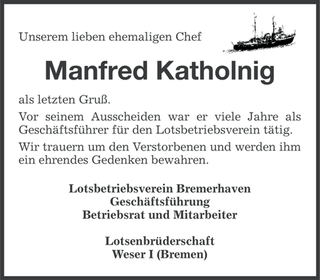 <p>Unserem lieben ehemaligen Chef</p><p>Manfred Katholnig<br />als letzten Gruß.<br />Vor seinem Ausscheiden war er viele Jahre als<br />Geschäftsführer für den Lotsbetriebsverein tätig.<br />Wir trauern um den Verstorbenen und werden ihm<br />ein ehrendes Gedenken bewahren.<br />Lotsbetriebsverein Bremerhaven<br />Geschäftsführung<br />Betriebsrat und Mitarbeiter<br />Lotsenbrüderschaft<br />Weser I (Bremen)</p>