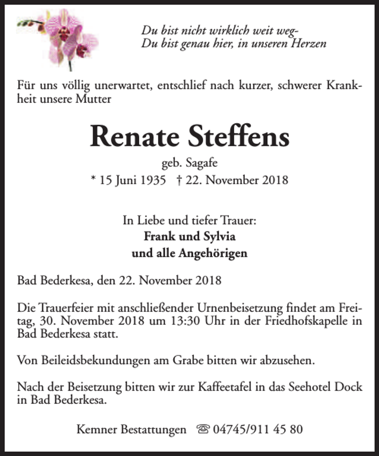 <p>Du bist nicht wirklich weit wegDu bist genau hier, in unseren Herzen<br />Für uns völlig unerwartet, entschlief nach kurzer, schwerer Krankheit unsere Mutter</p><p>Renate Steffens<br />geb. Sagafe<br />* 15 Juni 1935 † 22. November 2018<br />In Liebe und tiefer Trauer:<br />Frank und Sylvia<br />und alle Angehörigen<br />Bad Bederkesa, den 22. November 2018<br />Die Trauerfeier mit anschließender Urnenbeisetzung findet am Freitag, 30. November 2018 um 13:30 Uhr in der Friedhofskapelle in<br />Bad Bederkesa statt.<br />Von Beileidsbekundungen am Grabe bitten wir abzusehen.<br />Nach der Beisetzung bitten wir zur Kaffeetafel in das Seehotel Dock<br />in Bad Bederkesa.<br />Kemner Bestattungen s 04745/911 45 80</p>