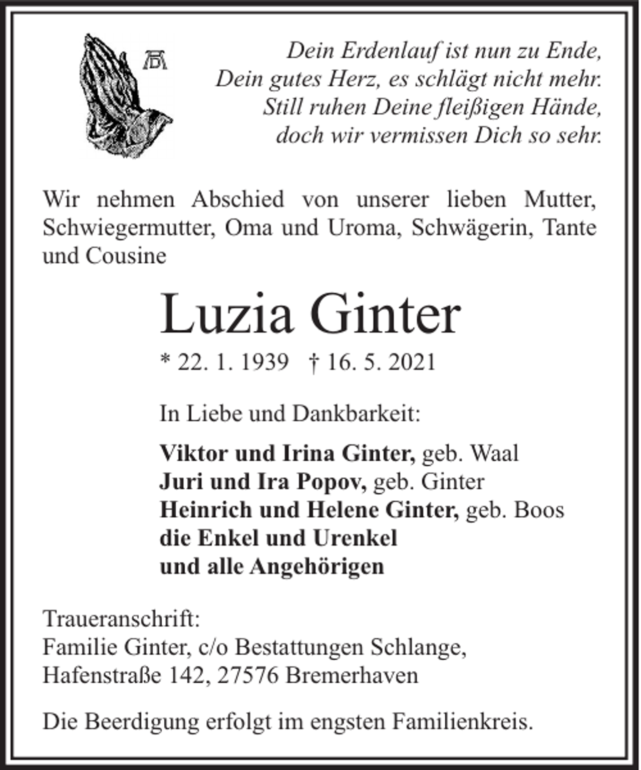 <p>Dein Erdenlauf ist nun zu Ende,<br />Dein gutes Herz, es schlägt nicht mehr.<br />Still ruhen Deine fleißigen Hände,<br />doch wir vermissen Dich so sehr.<br />Wir nehmen Abschied von unserer lieben Mutter,<br />Schwiegermutter, Oma und Uroma, Schwägerin, Tante<br />und Cousine</p><p>Luzia Ginter</p><p>* 22. 1. 1939 † 16. 5. 2021<br />In Liebe und Dankbarkeit:</p><p>Viktor und Irina Ginter, geb. Waal<br />Juri und Ira Popov, geb. Ginter<br />Heinrich und Helene Ginter, geb. Boos<br />die Enkel und Urenkel<br />und alle Angehörigen<br />Traueranschrift:<br />Familie Ginter, c/o Bestattungen Schlange,<br />Hafenstraße 142, 27576 Bremerhaven<br />Die Beerdigung erfolgt im engsten Familienkreis.</p>