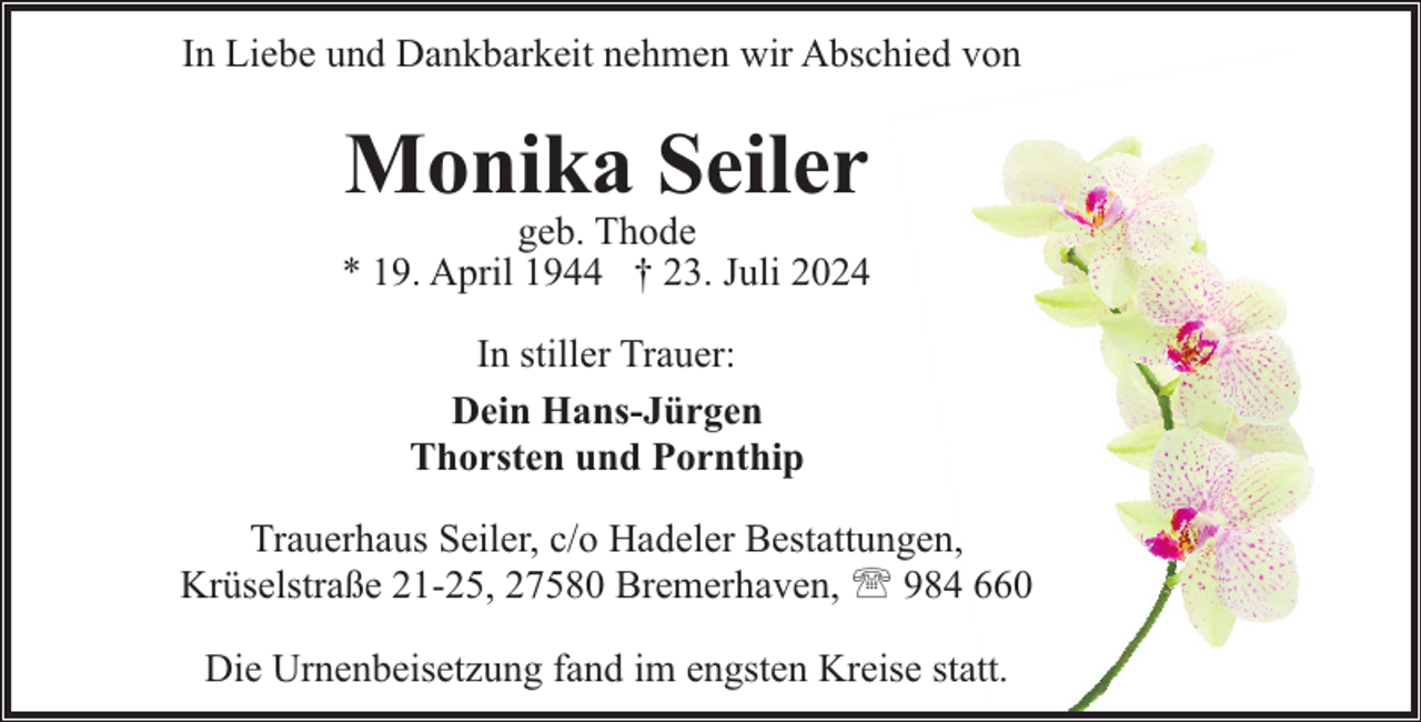<p>In Liebe und Dankbarkeit nehmen wir Abschied von</p><p>Monika Seiler</p><p>geb. Thode<br />* 19. April 1944 † 23. Juli 2024<br />In stiller Trauer:<br />Dein Hans-Jürgen<br />Thorsten und Pornthip<br />Trauerhaus Seiler, c/o Hadeler Bestattungen,<br />Krüselstraße 21-25, 27580 Bremerhaven, ' 984 660<br />Die Urnenbeisetzung fand im engsten Kreise statt.</p>
