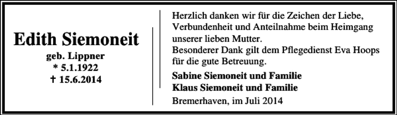 <p>Edith Siemoneit<br />geb. Lippner<br />* 5.1.1922<br />15.6.2014</p><p>Herzlich danken wir für die Zeichen der Liebe,<br />Verbundenheit und Anteilnahme beim Heimgang<br />unserer lieben Mutter.<br />Besonderer Dank gilt dem Pflegedienst Eva Hoops<br />für die gute Betreuung.<br />Sabine Siemoneit und Familie<br />Klaus Siemoneit und Familie<br />Bremerhaven, im Juli 2014</p>