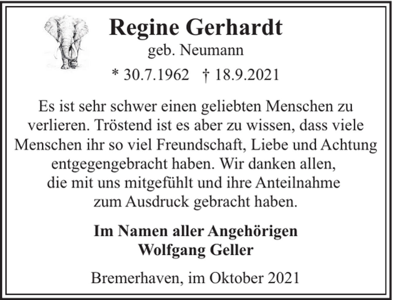 <p>Regine Gerhardt<br />geb. Neumann<br />* 30.7.1962 † 18.9.2021</p><p>Es ist sehr schwer einen geliebten Menschen zu<br />verlieren. Tröstend ist es aber zu wissen, dass viele<br />Menschen ihr so viel Freundschaft, Liebe und Achtung<br />entgegengebracht haben. Wir danken allen,<br />die mit uns mitgefühlt und ihre Anteilnahme<br />zum Ausdruck gebracht haben.<br />Im Namen aller Angehörigen<br />Wolfgang Geller<br />Bremerhaven, im Oktober 2021</p>
