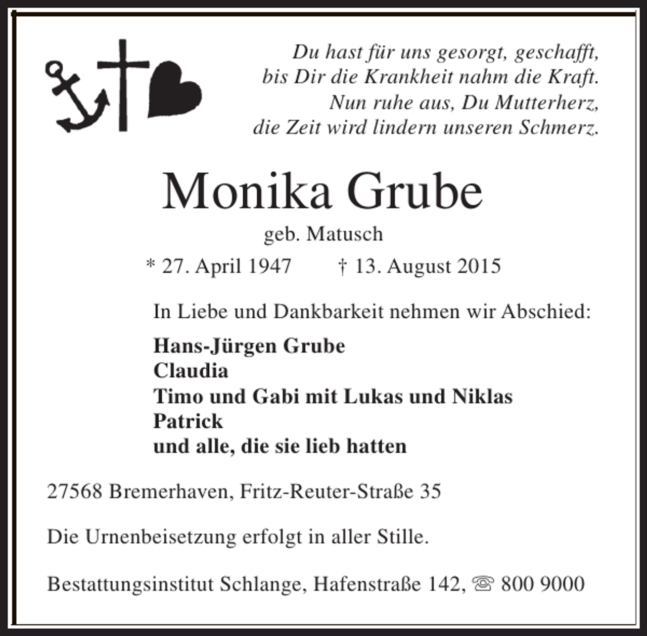 <p>Du hast für uns gesorgt, geschafft,<br />bis Dir die Krankheit nahm die Kraft.<br />Nun ruhe aus, Du Mutterherz,<br />die Zeit wird lindern unseren Schmerz.</p><p>Monika Grube</p><p>geb. Matusch<br />* 27. April 1947<br />† 13. August 2015<br />In Liebe und Dankbarkeit nehmen wir Abschied:<br />Hans-Jürgen Grube<br />Claudia<br />Timo und Gabi mit Lukas und Niklas<br />Patrick<br />und alle, die sie lieb hatten<br />27568 Bremerhaven, Fritz-Reuter-Straße 35<br />Die Urnenbeisetzung erfolgt in aller Stille.<br />Bestattungsinstitut Schlange, Hafenstraße 142, s 800 9000</p>