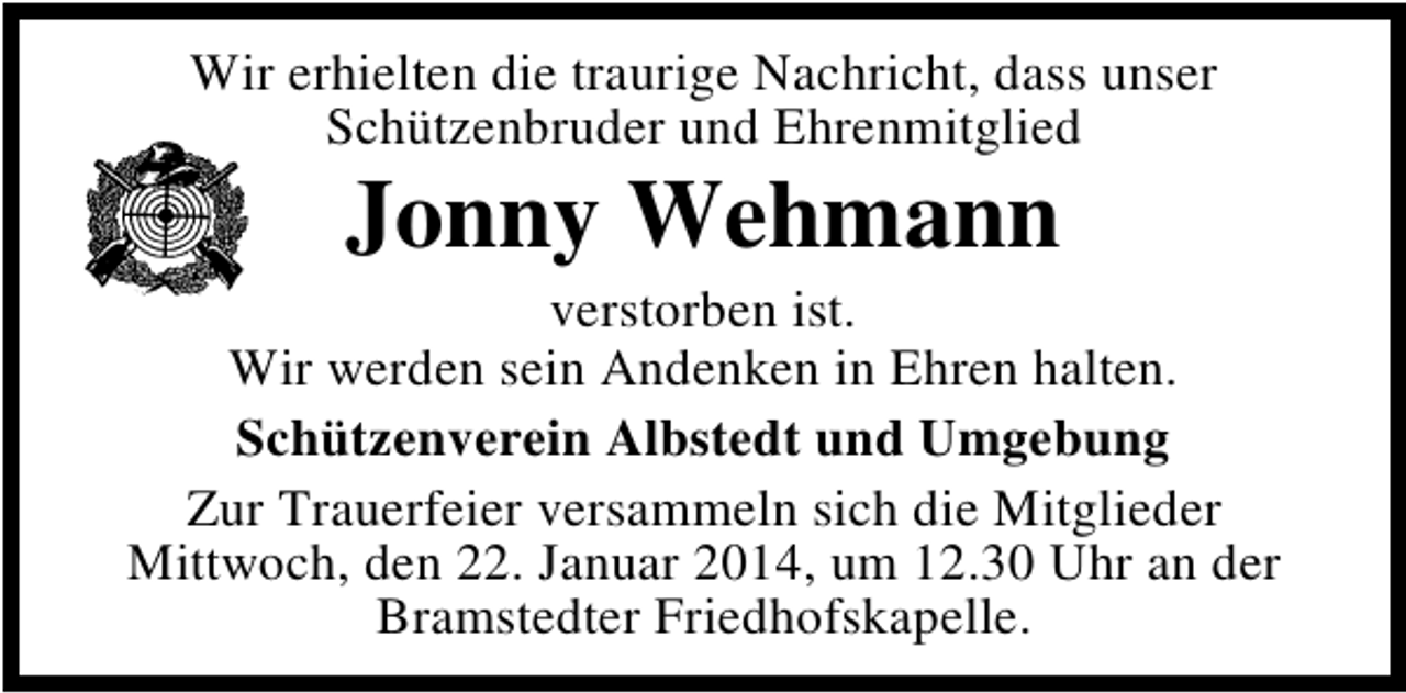 <p>Wir erhielten die traurige Nachricht, dass unser<br />Schützenbruder und Ehrenmitglied</p><p>Jonny Wehmann</p><p>verstorben ist.<br />Wir werden sein Andenken in Ehren halten.<br />Schützenverein Albstedt und Umgebung<br />Zur Trauerfeier versammeln sich die Mitglieder<br />Mittwoch, den 22. Januar 2014, um 12.30 Uhr an der<br />Bramstedter Friedhofskapelle.</p>