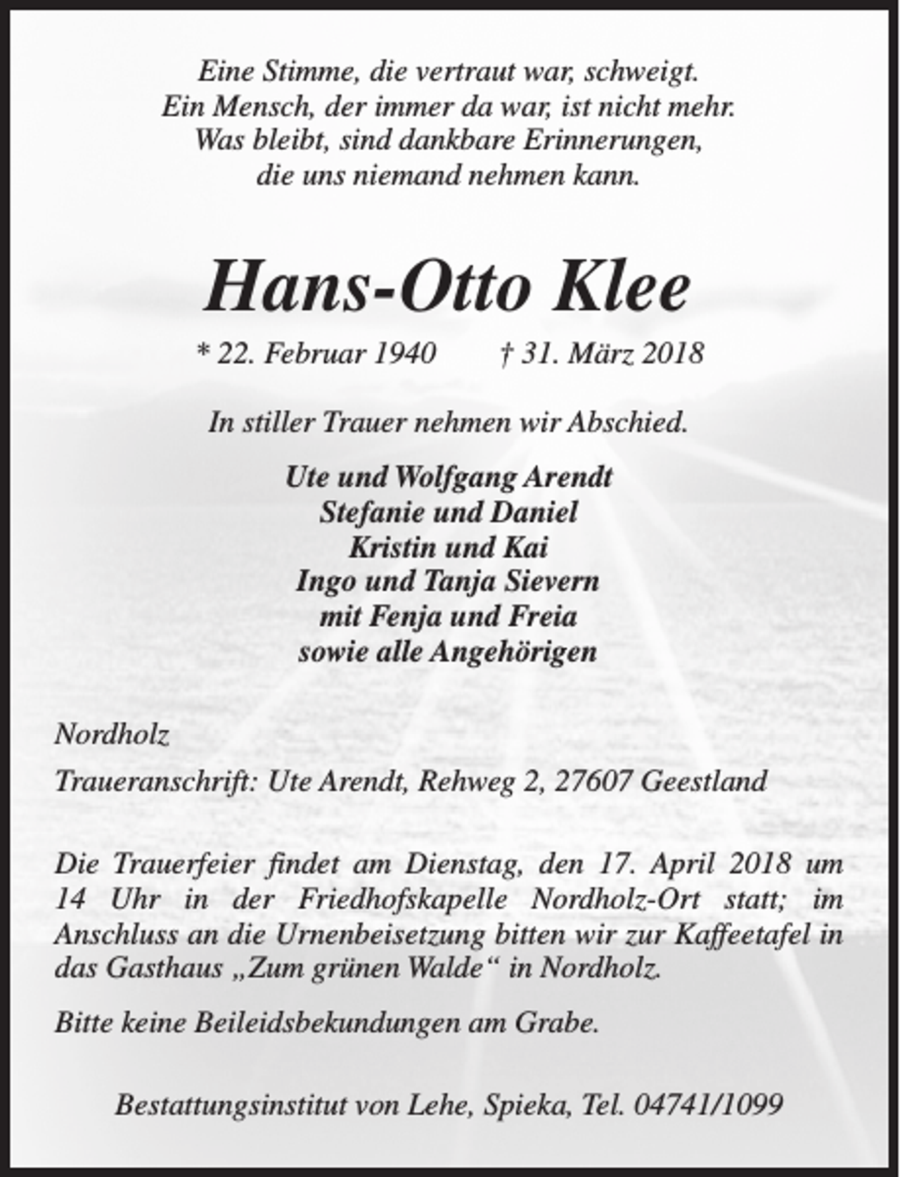 <p>Eine Stimme, die vertraut war, schweigt.<br />Ein Mensch, der immer da war, ist nicht mehr.<br />Was bleibt, sind dankbare Erinnerungen,<br />die uns niemand nehmen kann.</p><p>Hans-Otto Klee</p><p>* 22. Februar 1940</p><p>† 31. März 2018</p><p>In stiller Trauer nehmen wir Abschied.<br />Ute und Wolfgang Arendt<br />Stefanie und Daniel<br />Kristin und Kai<br />Ingo und Tanja Sievern<br />mit Fenja und Freia<br />sowie alle Angehörigen<br />Nordholz<br />Traueranschrift: Ute Arendt, Rehweg 2, 27607 Geestland<br />Die Trauerfeier findet am Dienstag, den 17. April 2018 um<br />14 Uhr in der Friedhofskapelle Nordholz-Ort statt; im<br />Anschluss an die Urnenbeisetzung bitten wir zur Kaffeetafel in<br />das Gasthaus „Zum grünen Walde“ in Nordholz.<br />Bitte keine Beileidsbekundungen am Grabe.<br />Bestattungsinstitut von Lehe, Spieka, Tel. 04741/1099</p>