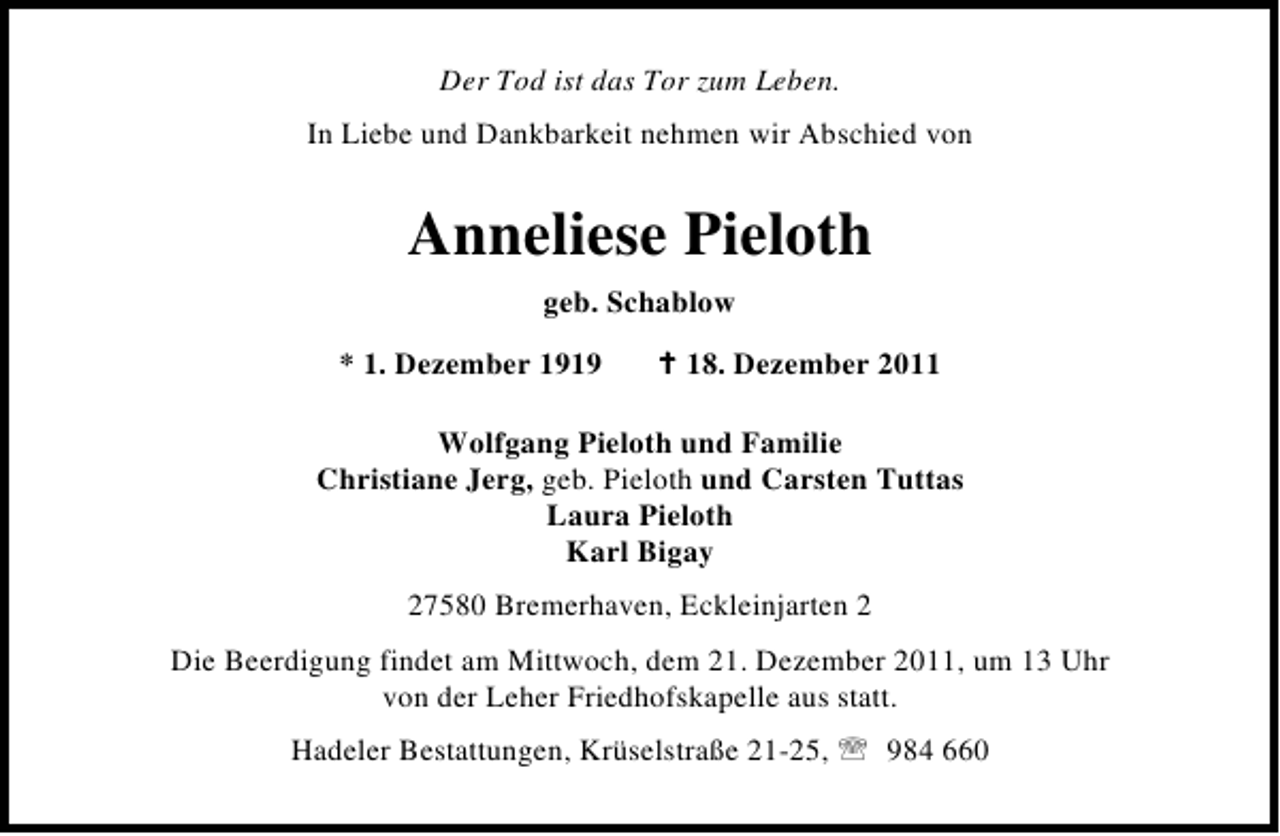 <p>Der Tod ist das Tor zum Leben.<br />In Liebe und Dankbarkeit nehmen wir Abschied von</p><p>Anneliese Pieloth<br />geb. Schablow<br />* 1. Dezember 1919</p><p>B 18. Dezember 2011</p><p>Wolfgang Pieloth und Familie<br />Christiane Jerg, geb. Pieloth und Carsten Tuttas<br />Laura Pieloth<br />Karl Bigay<br />27580 Bremerhaven, Eckleinjarten 2<br />Die Beerdigung findet am Mittwoch, dem 21. Dezember 2011, um 13 Uhr<br />von der Leher Friedhofskapelle aus statt.<br />Hadeler Bestattungen, Krüselstraße 21-25, 984 660</p>