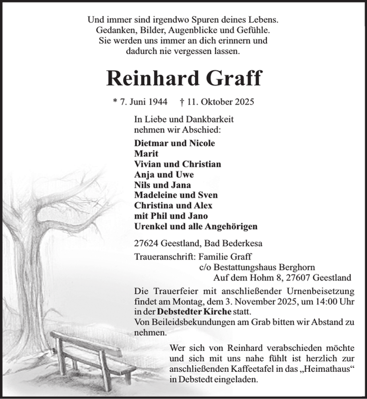 <p>Und immer sind irgendwo Spuren deines Lebens.<br />Gedanken, Bilder, Augenblicke und Gefühle.<br />Sie werden uns immer an dich erinnern und<br />dadurch nie vergessen lassen.</p><p>Reinhard Graff<br />* 7. Juni 1944</p><p>† 11. Oktober 2025</p><p>In Liebe und Dankbarkeit<br />nehmen wir Abschied:<br />Dietmar und Nicole<br />Marit<br />Vivian und Christian<br />Anja und Uwe<br />Nils und Jana<br />Madeleine und Sven<br />Christina und Alex<br />mit Phil und Jano<br />Urenkel und alle Angehörigen<br />27624 Geestland, Bad Bederkesa<br />Traueranschrift: Familie Graff<br />c/o Bestattungshaus Berghorn<br />Auf dem Hohm 8, 27607 Geestland<br />Die Trauerfeier mit anschließender Urnenbeisetzung<br />findet am Montag, dem 3. November 2025, um 14:00 Uhr<br />in der Debstedter Kirche statt.<br />Von Beileidsbekundungen am Grab bitten wir Abstand zu<br />nehmen.<br />Wer sich von Reinhard verabschieden möchte<br />und sich mit uns nahe fühlt ist herzlich zur<br />anschließenden Kaffeetafel in das „Heimathaus“<br />in Debstedt eingeladen.</p>