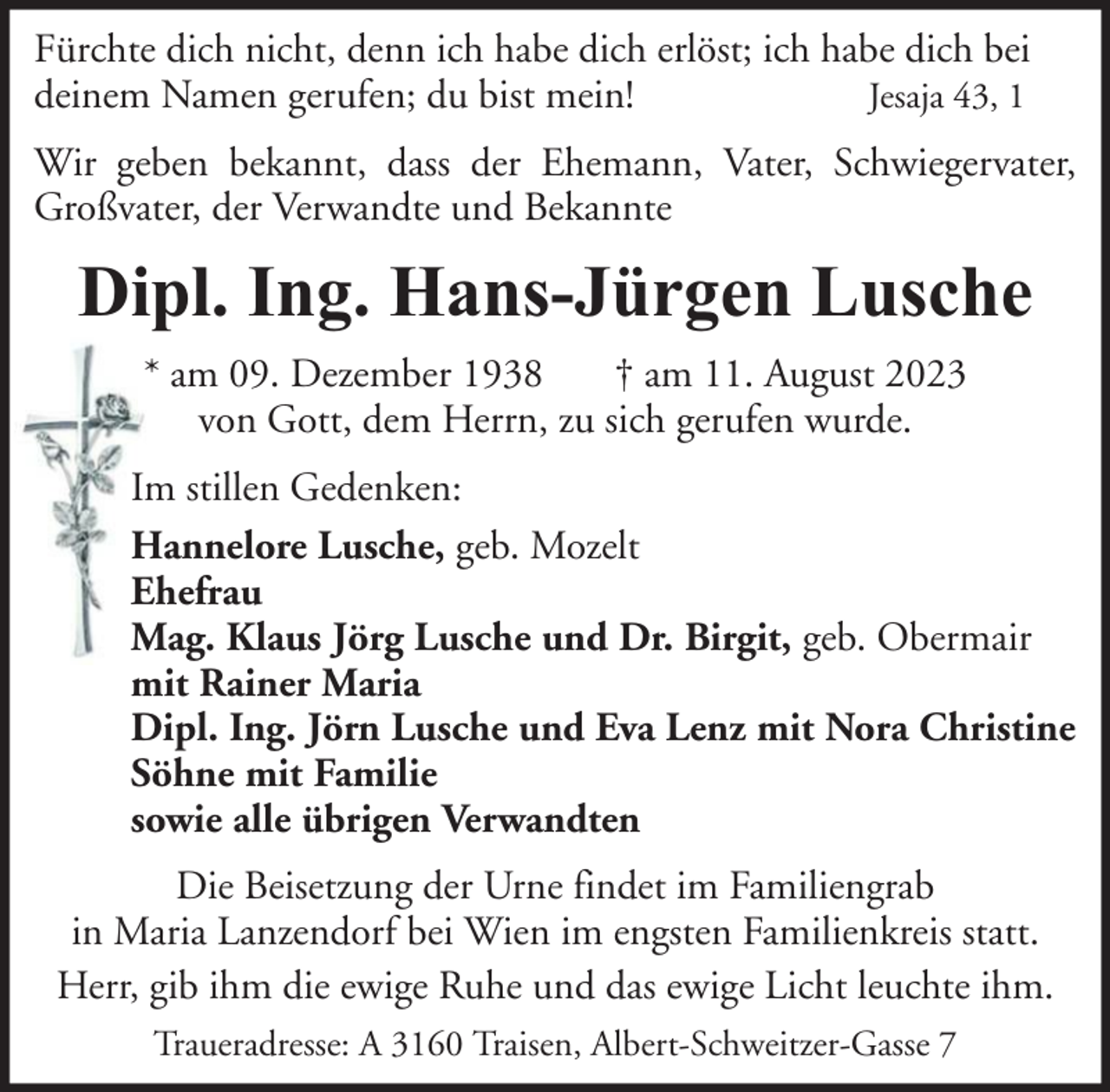 <p>Fürchte dich nicht, denn ich habe dich erlöst; ich habe dich bei<br />Jesaja 43, 1<br />deinem Namen gerufen; du bist mein!<br />Wir geben bekannt, dass der Ehemann, Vater, Schwiegervater,<br />Großvater, der Verwandte und Bekannte</p><p>Dipl. Ing. Hans-Jürgen Lusche<br />* am 09. Dezember 1938<br />† am 11. August 2023<br />von Gott, dem Herrn, zu sich gerufen wurde.<br />Im stillen Gedenken:<br />Hannelore Lusche, geb. Mozelt<br />Ehefrau<br />Mag. Klaus Jörg Lusche und Dr. Birgit, geb. Obermair<br />mit Rainer Maria<br />Dipl. Ing. Jörn Lusche und Eva Lenz mit Nora Christine<br />Söhne mit Familie<br />sowie alle übrigen Verwandten<br />Die Beisetzung der Urne findet im Familiengrab<br />in Maria Lanzendorf bei Wien im engsten Familienkreis statt.<br />Herr, gib ihm die ewige Ruhe und das ewige Licht leuchte ihm.<br />Traueradresse: A 3160 Traisen, Albert-Schweitzer-Gasse 7</p>