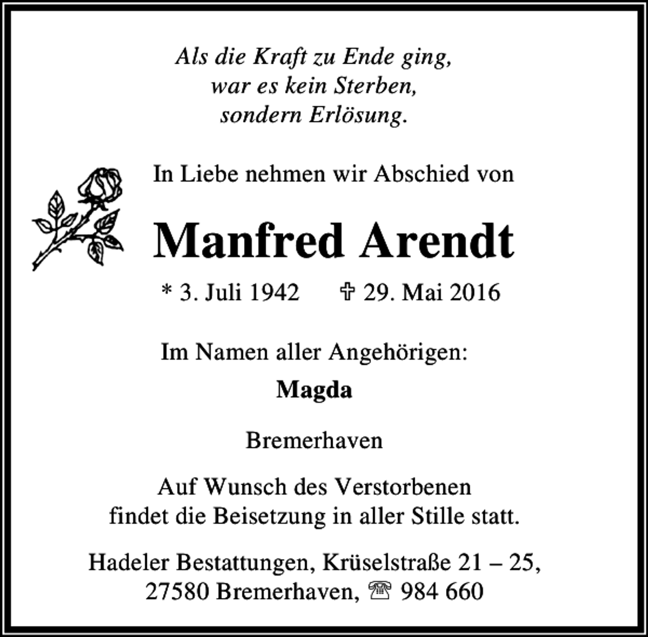 <p>Als die Kraft zu Ende ging,<br />war es kein Sterben,<br />sondern Erlösung.<br />In Liebe nehmen wir Abschied von</p><p>Manfred Arendt<br />* 3. Juli 1942</p><p>; 29. Mai 2016</p><p>Im Namen aller Angehörigen:<br />Magda<br />Bremerhaven<br />Auf Wunsch des Verstorbenen<br />findet die Beisetzung in aller Stille statt.<br />Hadeler Bestattungen, Krüselstraße 21 – 25,<br />27580 Bremerhaven, ℡ 984 660</p>