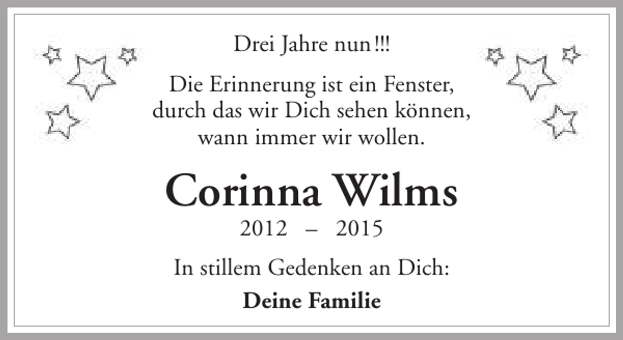 <p>Drei Jahre nun !!!<br />Die Erinnerung ist ein Fenster,<br />durch das wir Dich sehen können,<br />wann immer wir wollen.</p><p>Corinna Wilms<br />2012 – 2015</p><p>In stillem Gedenken an Dich:<br />Deine Familie</p>