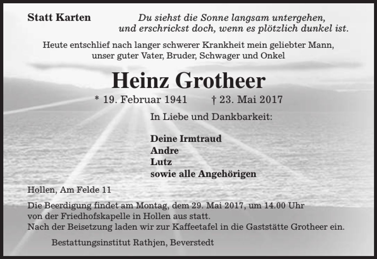 <p>Statt Karten</p><p>Du siehst die Sonne langsam untergehen,<br />und erschrickst doch, wenn es plötzlich dunkel ist.</p><p>Heute entschlief nach langer schwerer Krankheit mein geliebter Mann,<br />unser guter Vater, Bruder, Schwager und Onkel</p><p>Heinz Grotheer</p><p>* 19. Februar 1941</p><p>† 23. Mai 2017</p><p>In Liebe und Dankbarkeit:<br />Deine Irmtraud<br />Andre<br />Lutz<br />sowie alle Angehörigen<br />Hollen, Am Felde 11<br />Die Beerdigung findet am Montag, dem 29. Mai 2017, um 14.00 Uhr<br />von der Friedhofskapelle in Hollen aus statt.<br />Nach der Beisetzung laden wir zur Kaffeetafel in die Gaststätte Grotheer ein.<br />Bestattungsinstitut Rathjen, Beverstedt</p>