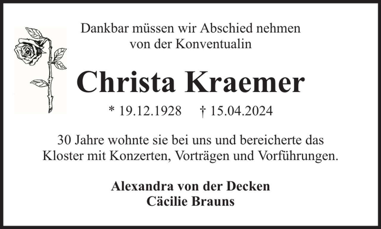 <p>Dankbar müssen wir Abschied nehmen<br />von der Konventualin</p><p>Christa Kraemer<br />* 19.12.1928</p><p>† 15.04.2024</p><p>30 Jahre wohnte sie bei uns und bereicherte das<br />Kloster mit Konzerten, Vorträgen und Vorführungen.<br />Alexandra von der Decken<br />Cäcilie Brauns</p>