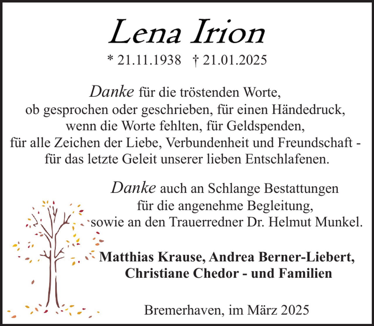 <p>* 21.11.1938 † 21.01.2025</p>
<p>Danke für die tröstenden Worte,<br />ob gesprochen oder geschrieben, für einen Händedruck,<br />wenn die Worte fehlten, für Geldspenden,<br />für alle Zeichen der Liebe, Verbundenheit und Freundschaft für das letzte Geleit unserer lieben Entschlafenen.<br />Danke auch an Schlange Bestattungen</p>
<p>für die angenehme Begleitung,<br />sowie an den Trauerredner Dr. Helmut Munkel.<br />Matthias Krause, Andrea Berner-Liebert,<br />Christiane Chedor - und Familien<br />Bremerhaven, im März 2025</p>
