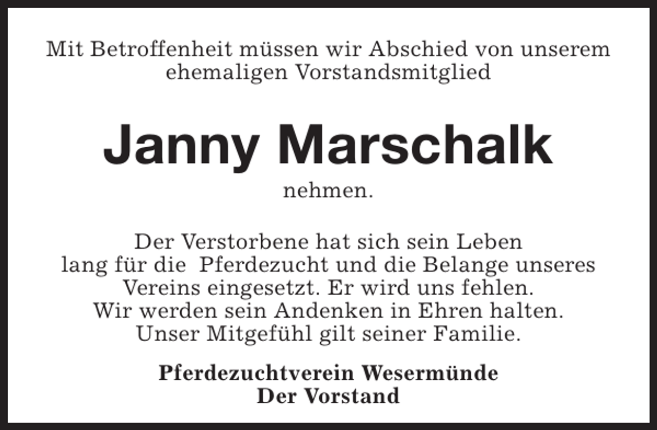 <p>Mit Betroffenheit müssen wir Abschied von unserem<br />ehemaligen Vorstandsmitglied</p><p>Janny Marschalk<br />nehmen.</p><p>Der Verstorbene hat sich sein Leben<br />lang für die Pferdezucht und die Belange unseres<br />Vereins eingesetzt. Er wird uns fehlen.<br />Wir werden sein Andenken in Ehren halten.<br />Unser Mitgefühl gilt seiner Familie.<br />Pferdezuchtverein Wesermünde<br />Der Vorstand</p>