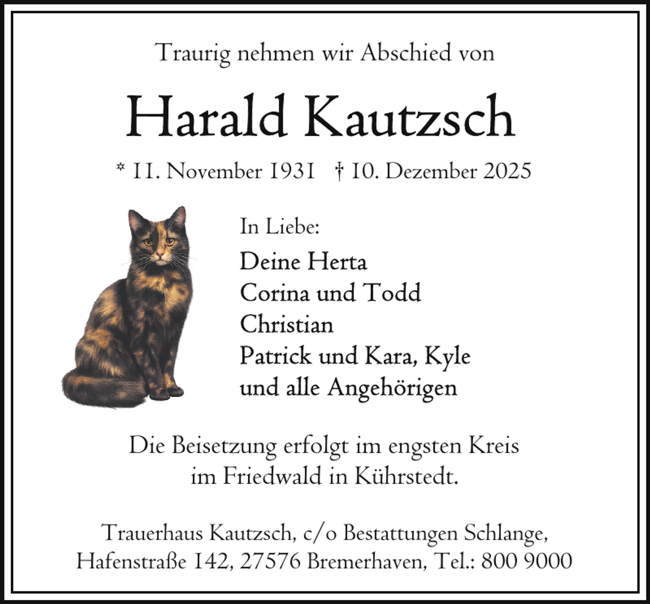 <p>Traurig nehmen wir Abschied von</p>
<p>* 11. November 1931 † 10. Dezember 2025<br />In Liebe:</p>
<p>Die Beisetzung erfolgt im engsten Kreis<br />im Friedwald in Kührstedt.<br />Trauerhaus Kautzsch, c/o Bestattungen Schlange,<br />Hafenstraße 142, 27576 Bremerhaven, Tel.: 800 9000</p>