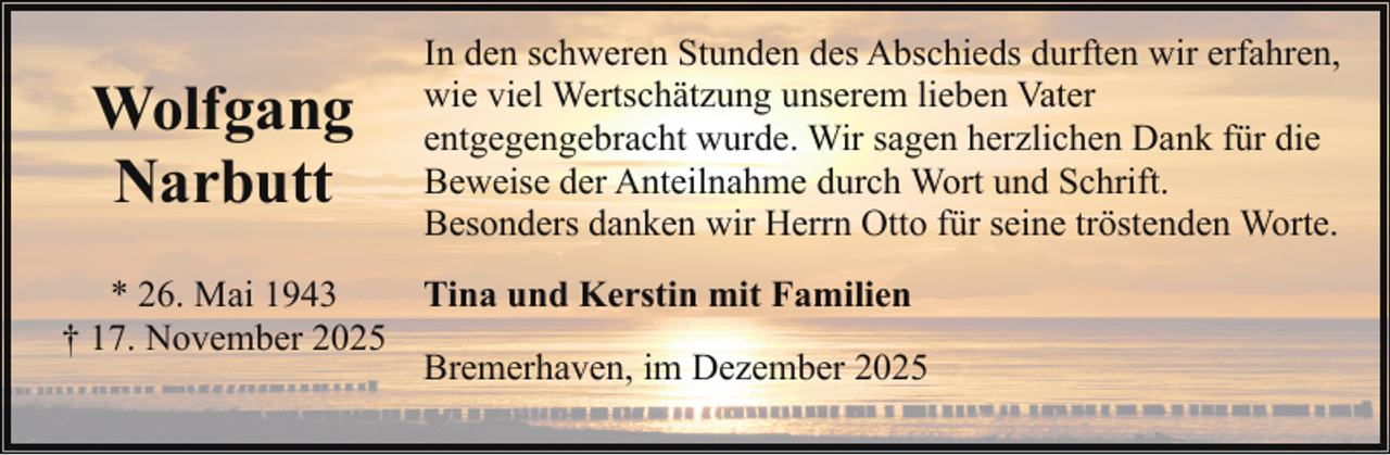 <p>Wolfgang<br />Narbutt</p><p>In den schweren Stunden des Abschieds durften wir erfahren,<br />wie viel Wertschätzung unserem lieben Vater<br />entgegengebracht wurde. Wir sagen herzlichen Dank für die<br />Beweise der Anteilnahme durch Wort und Schrift.<br />Besonders danken wir Herrn Otto für seine tröstenden Worte.</p><p>* 26. Mai 1943<br />Tina und Kerstin mit Familien<br />† 17. November 2025<br />Bremerhaven, im Dezember 2025</p>