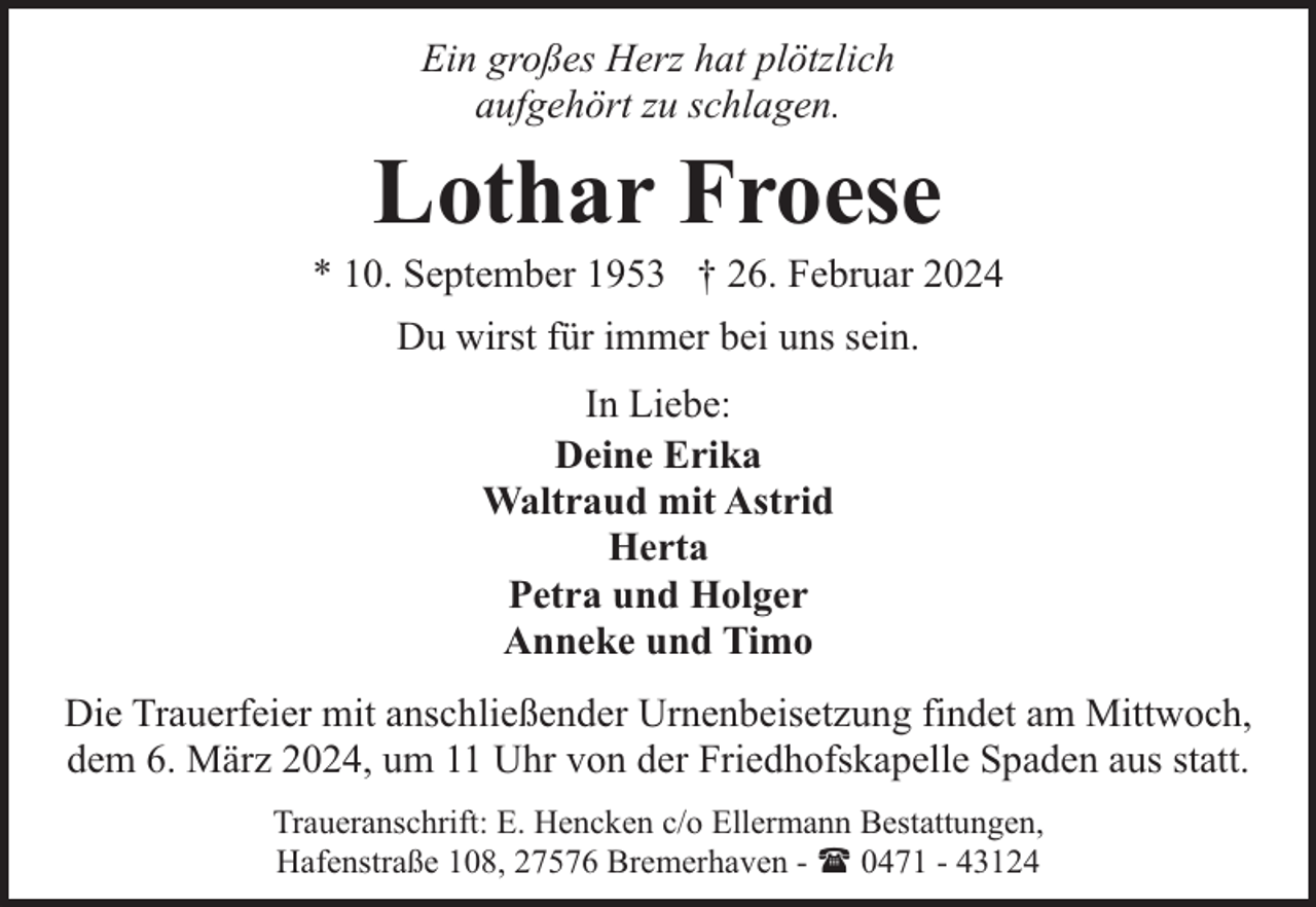 <p>Ein großes Herz hat plötzlich<br />aufgehört zu schlagen.</p><p>Lothar Froese</p><p>* 10. September 1953 † 26. Februar 2024<br />Du wirst für immer bei uns sein.<br />In Liebe:<br />Deine Erika<br />Waltraud mit Astrid<br />Herta<br />Petra und Holger<br />Anneke und Timo<br />Die Trauerfeier mit anschließender Urnenbeisetzung findet am Mittwoch,<br />dem 6. März 2024, um 11 Uhr von der Friedhofskapelle Spaden aus statt.<br />Traueranschrift: E. Hencken c/o Ellermann Bestattungen,<br />Hafenstraße 108, 27576 Bremerhaven - ( 0471 - 43124</p>
