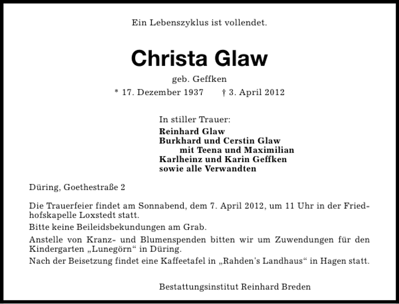 <p>Ein Lebenszyklus ist vollendet.</p><p>Christa Glaw</p><p>geb. Geffken<br />* 17. Dezember 1937<br />† 3. April 2012<br />In stiller Trauer:<br />Reinhard Glaw<br />Burkhard und Cerstin Glaw<br />mit Teena und Maximilian<br />Karlheinz und Karin Geffken<br />sowie alle Verwandten<br />Düring, Goethestraße 2<br />Die Trauerfeier findet am Sonnabend, dem 7. April 2012, um 11 Uhr in der Friedhofskapelle Loxstedt statt.<br />Bitte keine Beileidsbekundungen am Grab.<br />Anstelle von Kranz- und Blumenspenden bitten wir um Zuwendungen für den<br />Kindergarten „Lunegörn“ in Düring.<br />Nach der Beisetzung findet eine Kaffeetafel in „Rahden's Landhaus“ in Hagen statt.<br />Bestattungsinstitut Reinhard Breden</p>