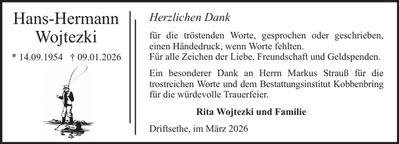 <p>Hans-Hermann<br />Wojtezki<br />* 14.09.1954 † 09.01.2026</p>
<p>Herzlichen Dank<br />für die tröstenden Worte, gesprochen oder geschrieben,<br />einen Händedruck, wenn Worte fehlten.<br />Für alle Zeichen der Liebe, Freundschaft und Geldspenden.<br />Ein besonderer Dank an Herrn Markus Strauß für die<br />trostreichen Worte und dem Bestattungsinstitut Kobbenbring<br />für die würdevolle Trauerfeier.<br />Rita Wojtezki und Familie<br />Driftsethe, im März 2026</p>