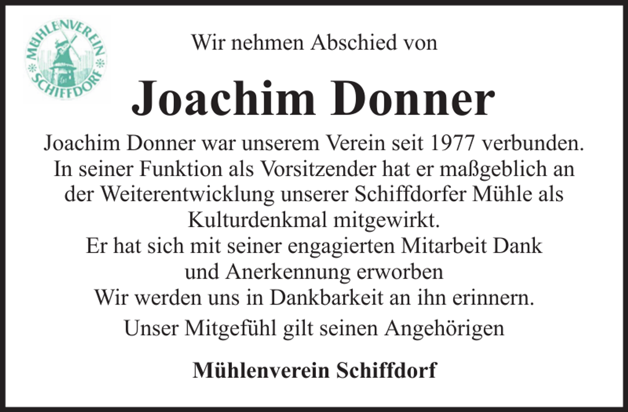 <p>Wir nehmen Abschied von</p><p>Joachim Donner<br />Joachim Donner war unserem Verein seit 1977 verbunden.<br />In seiner Funktion als Vorsitzender hat er maßgeblich an<br />der Weiterentwicklung unserer Schiffdorfer Mühle als<br />Kulturdenkmal mitgewirkt.<br />Er hat sich mit seiner engagierten Mitarbeit Dank<br />und Anerkennung erworben<br />Wir werden uns in Dankbarkeit an ihn erinnern.<br />Unser Mitgefühl gilt seinen Angehörigen<br />Mühlenverein Schiffdorf</p>