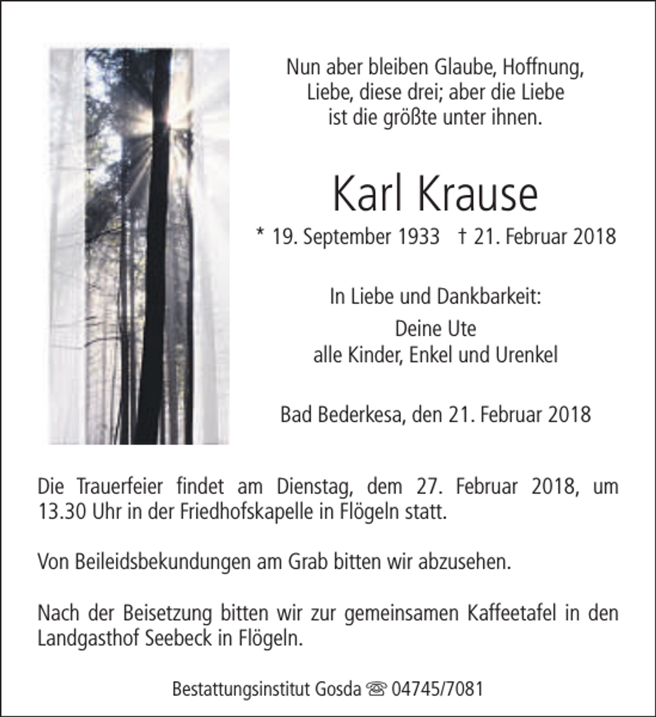 <p>Nun aber bleiben Glaube, Hoffnung,<br />Liebe, diese drei; aber die Liebe<br />ist die größte unter ihnen.</p><p>Karl Krause</p><p>* 19. September 1933 † 21. Februar 2018<br />In Liebe und Dankbarkeit:<br />Deine Ute<br />alle Kinder, Enkel und Urenkel<br />Bad Bederkesa, den 21. Februar 2018<br />Die Trauerfeier findet am Dienstag, dem 27. Februar 2018, um<br />13.30 Uhr in der Friedhofskapelle in Flögeln statt.<br />Von Beileidsbekundungen am Grab bitten wir abzusehen.<br />Nach der Beisetzung bitten wir zur gemeinsamen Kaffeetafel in den<br />Landgasthof Seebeck in Flögeln.<br />Bestattungsinstitut Gosda s 04745/7081</p>