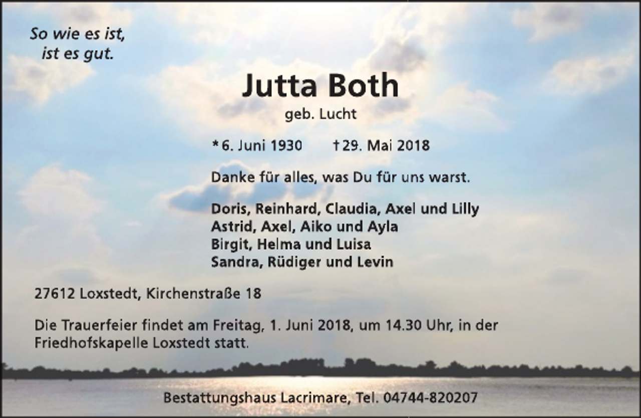 <p>So wie es ist,<br />ist es gut.</p><p>Jutta Both<br />geb. Lucht</p><p>* 6. Juni 1930</p><p>† 29. Mai 218</p><p>Danke für alles, was Du für uns warst.<br />Doris, Reinhard, Claudia, Axe<br />el und Lilly<br />Astrid, Axel, Aiko und Ayla<br />Birgit, Helma und Luisa<br />Sandra, Rüdiger und Levin<br />27612 Loxstedt, Kirchenstraße 18<br />Die Trauerfeier findet am Freitag, 1. Juni 2018, um 14.0 Uhr, in der<br />Friedhofskapelle Loxstedt statt.<br />Bestattungshaus Lacrimare, Tel. 0474-820207</p>