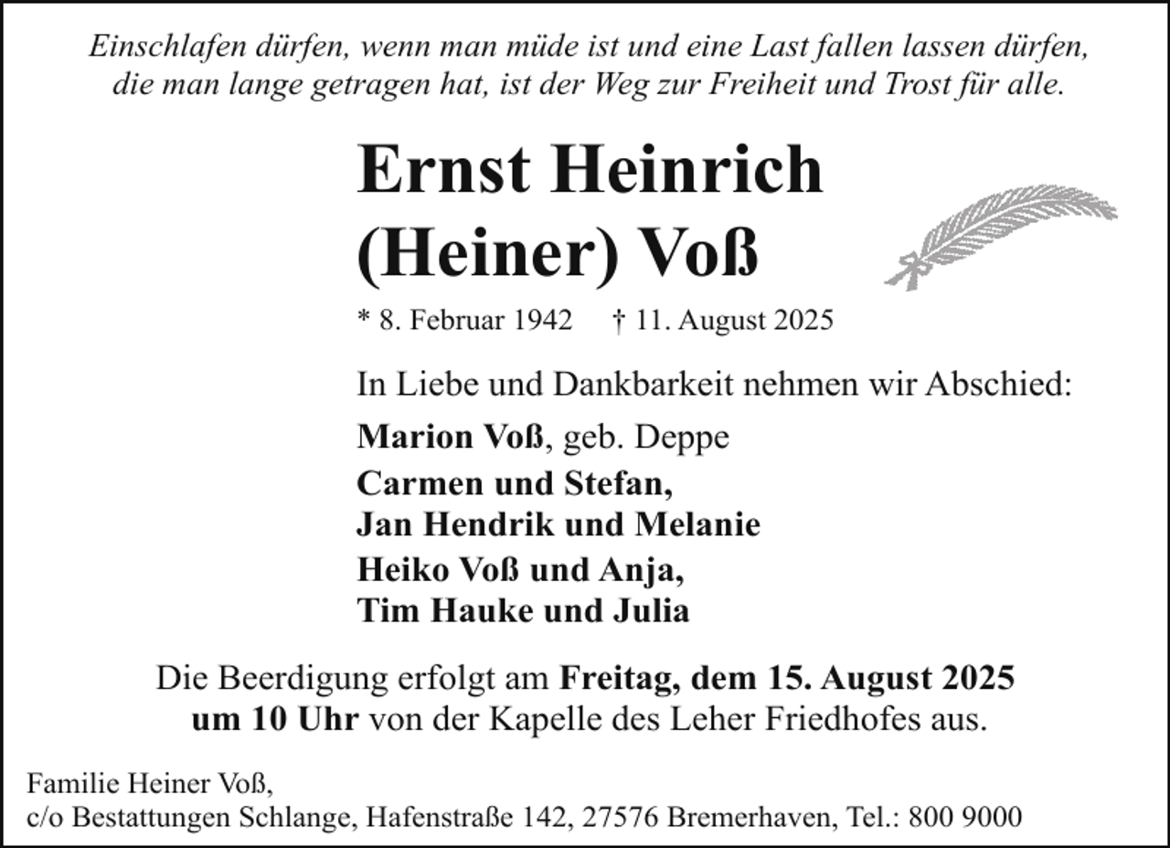 <p>Einschlafen dürfen, wenn man müde ist und eine Last fallen lassen dürfen,<br />die man lange getragen hat, ist der Weg zur Freiheit und Trost für alle.</p><p>Ernst Heinrich<br />(Heiner) Voß<br />* 8. Februar 1942</p><p>† 11. August 2025</p><p>In Liebe und Dankbarkeit nehmen wir Abschied:<br />Marion Voß, geb. Deppe<br />Carmen und Stefan,<br />Jan Hendrik und Melanie<br />Heiko Voß und Anja,<br />Tim Hauke und Julia<br />Die Beerdigung erfolgt am Freitag, dem 15. August 2025<br />um 10 Uhr von der Kapelle des Leher Friedhofes aus.<br />Familie Heiner Voß,<br />c/o Bestattungen Schlange, Hafenstraße 142, 27576 Bremerhaven, Tel.: 800 9000</p>
