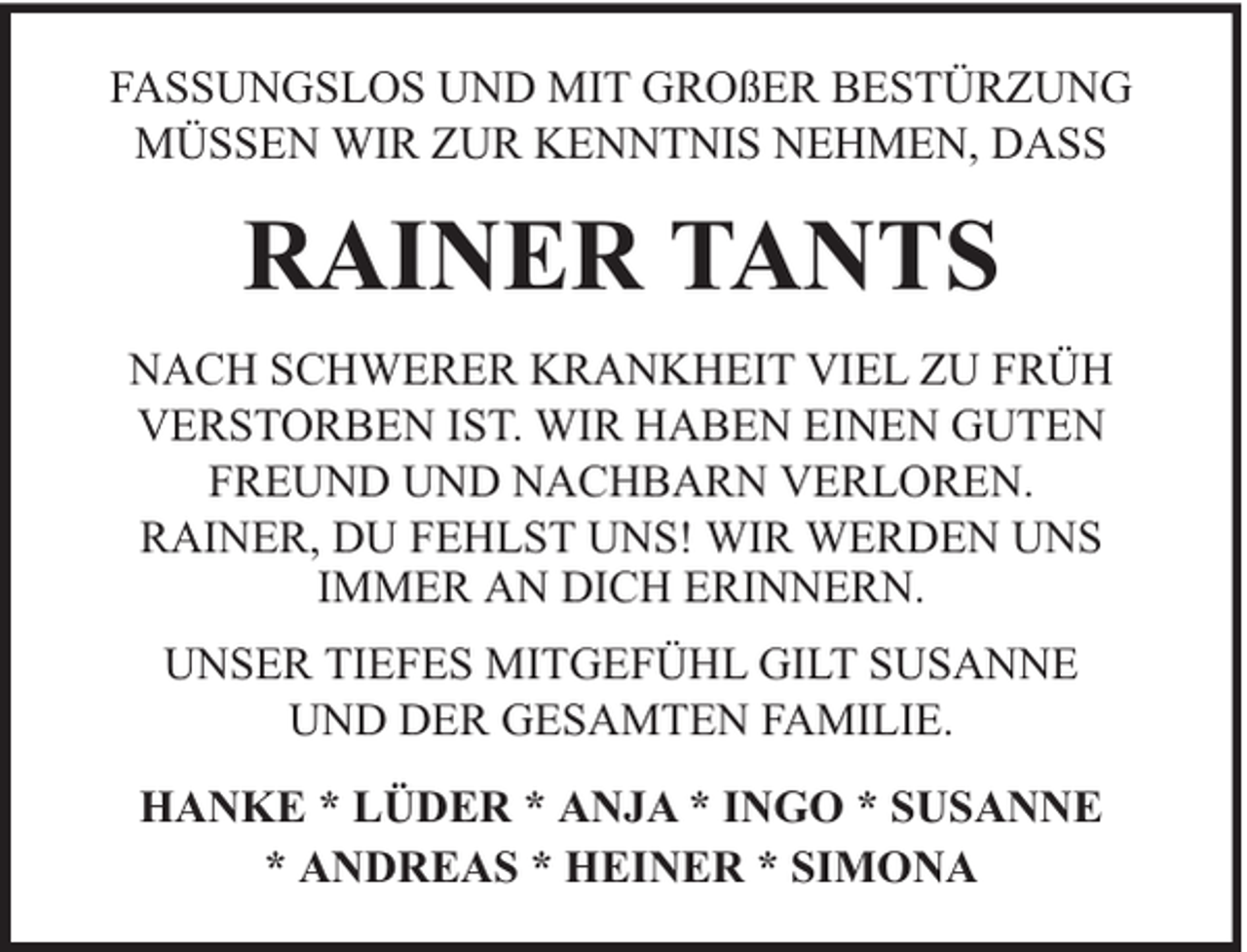 <p>FASSUNGSLOS UND MIT GROßER BESTÜRZUNG<br />MÜSSEN WIR ZUR KENNTNIS NEHMEN, DASS</p><p>RAINER TANTS<br />NACH SCHWERER KRANKHEIT VIEL ZU FRÜH<br />VERSTORBEN IST. WIR HABEN EINEN GUTEN<br />FREUND UND NACHBARN VERLOREN.<br />RAINER, DU FEHLST UNS! WIR WERDEN UNS<br />IMMER AN DICH ERINNERN.<br />UNSER TIEFES MITGEFÜHL GILT SUSANNE<br />UND DER GESAMTEN FAMILIE.<br />HANKE * LÜDER * ANJA * INGO * SUSANNE<br />* ANDREAS * HEINER * SIMONA</p>